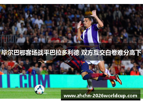 毕尔巴鄂客场战平巴拉多利德 双方互交白卷难分高下 毕尔巴鄂客场战平巴拉多利德 双方互交白卷难分高下