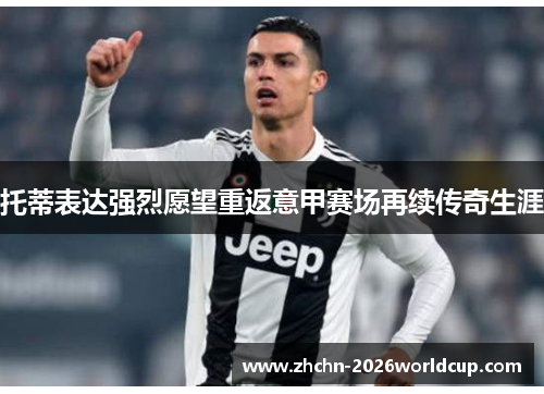 托蒂表达强烈愿望重返意甲赛场再续传奇生涯