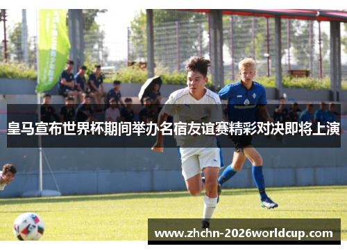 皇马宣布世界杯期间举办名宿友谊赛精彩对决即将上演