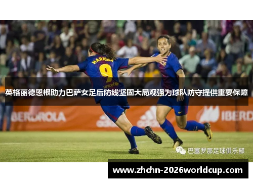 英格丽德恩根助力巴萨女足后防线坚固大局观强为球队防守提供重要保障