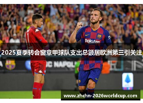 2025夏季转会窗意甲球队支出总额居欧洲第三引关注 2025夏季转会窗意甲球队支出总额居欧洲第三引关注