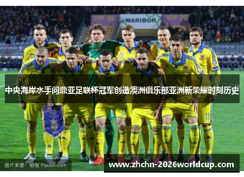 中央海岸水手问鼎亚足联杯冠军创造澳洲俱乐部亚洲新荣耀时刻历史